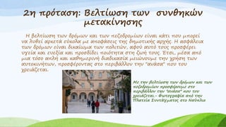 2η πρόταση: Βελτίωση των συνθηκών
μετακίνησης
Η βελτίωση των δρόμων και των πεζοδρομίων είναι κάτι που μπορεί
να λυθεί αρκετά εύκολα με αποφάσεις της δημοτικής αρχής. Η ασφάλεια
των δρόμων είναι δικαίωμα των πολιτών, αφού αυτό τους προσφέρει
υγεία και ευεξία και προσδίδει ποιότητα στη ζωή τους. Έτσι, μέσα από
μια τόσο απλή και καθημερινή διαδικασία μειώνουμε την χρήση των
αυτοκινήτων, προσφέροντας στο περιβάλλον την "ανάσα" που του
χρειάζεται.
Με την βελτίωση των δρόμων και των
πεζοδρομίων προσφέρουμε στο
περιβάλλον την "ανάσα" που του
χρειάζεται.- Φωτογραφία από την
Πλατεία Συντάγματος στο Ναύπλιο
 