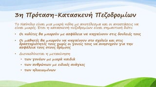 Το Ναύπλιο είναι μια μικρή πόλη με αποτέλεσμα και οι αποστάσεις να
είναι μικρές. Έτσι η κατασκευή πεζοδρομίων είναι σημαντική διότι:
• Οι πολίτες θα μπορούν με ασφάλεια να πηγαίνουν στις δουλειές τους
• Οι μαθητές θα μπορούν να πηγαίνουν στο σχολείο και στις
δραστηριότητές τους χωρίς οι γονείς τους να ανησυχούν για την
ασφάλεια τους στους δρόμους
• Διευκολύνεται η μετακίνηση
• των γονέων με μικρά παιδιά
• των ανθρώπων με ειδικές ανάγκες
• των ηλικιωμένων
3η Πρόταση-Κατασκευή Πεζοδρομίων
 