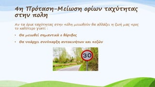 4η Πρόταση-Μείωση ορίων ταχύτητας
στην πολη
Αν τα όρια ταχύτητας στην πόλη μειωθούν θα αλλάξει η ζωή μας προς
το καλύτερο γιατί :
• Θα μειωθεί σημαντικά ο θόρυβος
• Θα υπάρχει συνύπαρξη αυτοκινήτων και πεζών
 