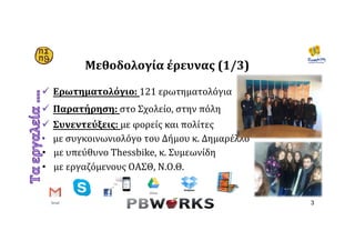 Μεθοδολογία	έρευνας	(1/3)	
ü  Ερωτηματολόγιο:	121	ερωτηματολόγια		
	
ü  Παρατήρηση:	στο	Σχολείο,	στην	πόλη	
ü  Συνεντεύξεις:	με	φορείς	και	πολίτες		
•  με	συγκοινωνιολόγο	του	Δήμου	κ.	Δημαρέλλο	
•  με	υπεύθυνο	Thessbike,	κ.	Συμεωνίδη		
•  με	εργαζόμενους	ΟΑΣΘ,	Ν.Ο.Θ.	
	
	
3
 