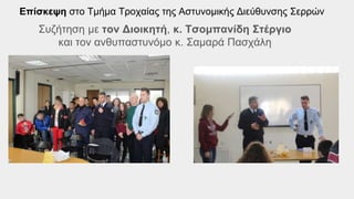 Επίσκεψη στο Τμήμα Τροχαίας της Αστυνομικής Διεύθυνσης Σερρών
Συζήτηση με τον Διοικητή, κ. Τσομπανίδη Στέργιο
και τον ανθυπαστυνόμο κ. Σαμαρά Πασχάλη
 