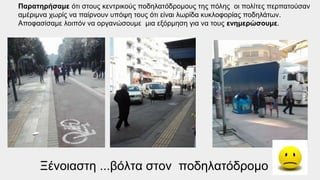 Ξένοιαστη ...βόλτα στον ποδηλατόδρομο
Παρατηρήσαμε ότι στους κεντρικούς ποδηλατόδρομους της πόλης οι πολίτες περπατούσαν
αμέριμνα χωρίς να παίρνουν υπόψη τους ότι είναι λωρίδα κυκλοφορίας ποδηλάτων.
Αποφασίσαμε λοιπόν να οργανώσουμε μια εξόρμηση για να τους ενημερώσουμε.
 