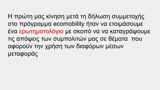 Η πρώτη μας κίνηση μετά τη δήλωση συμμετοχής
στο πρόγραμμα ecomobility ήταν να ετοιμάσουμε
ένα ερωτηματολόγιο με σκοπό να να καταγράψουμε
τις απόψεις των συμπολιτών μας σε θέματα που
αφορούν την χρήση των διαφόρων μέσων
μεταφοράς
 