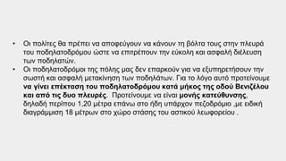 • Οι πολίτες θα πρέπει να αποφεύγουν να κάνουν τη βόλτα τους στην πλευρά
του ποδηλατοδρόμου ώστε να επιτρέπουν την εύκολη και ασφαλή διέλευση
των ποδηλατών.
• Οι ποδηλατοδρόμοι της πόλης μας δεν επαρκούν για να εξυπηρετήσουν την
σωστή και ασφαλή μετακίνηση των ποδηλάτων. Για το λόγο αυτό προτείνουμε
να γίνει επέκταση του ποδηλατοδρόμου κατά μήκος της οδού Βενιζέλου
και από τις δυο πλευρές. Προτείνουμε να είναι μονής κατεύθυνσης,
δηλαδή περίπου 1,20 μέτρα επάνω στο ήδη υπάρχον πεζοδρόμιο ,με ειδική
διαγράμμιση 18 μέτρων στο χώρο στάσης του αστικού λεωφορείου .
 
