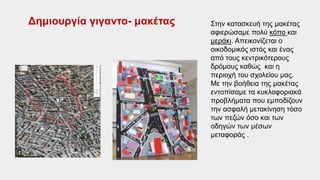 Στην κατασκευή της μακέτας
αφιερώσαμε πολύ κόπο και
μεράκι. Απεικονίζεται ο
οικοδομικός ιστός και ένας
από τους κεντρικότερους
δρόμους καθώς και η
περιοχή του σχολείου μας.
Με την βοήθεια της μακέτας
εντοπίσαμε τα κυκλοφοριακά
προβλήματα που εμποδίζουν
την ασφαλή μετακίνηση τόσο
των πεζών όσο και των
οδηγών των μέσων
μεταφοράς .
Δημιουργία γιγαντο- μακέτας
 