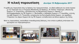 Η τελική παρουσίαση Δευτέρα 19 Φεβρουαρίου 2017
Η ομάδα μας παρουσίασε όλες τις δράσεις που πραγματοποίησε, σε ειδική εκδήλωση την οποία τίμησαν
με την παρουσία τους η Υπουργός Μακεδονίας και Θράκης κ. Μ. Κόλλια -Τσαρουχά, η Βουλευτής
Σερρών κ. Α. Σταμπουλή, ο Εκπρόσωπος της Μητρόπολης Σερρών π. Νικήτας, ο
Αντιπεριφερειάρχης της ΠΕ Σερρών κ. Ι. Μωυσιάδης, ο Δήμαρχος Σερρών κ. Π. Αγγελίδης, ο Δ/ντής
της ΔΔΕ Σερρών κ. Κ. Τενεκετζής, εκπρόσωποι της Αστυνομικής Δ/σης Σερρών, των αρμόδιων
Υπηρεσιών του Δήμου Σερρών και της ΠΕ Σερρών, εκπαιδευτικών και άλλων φορέων της πόλης
Μετά τις παρουσιάσεις, ακολούθησε εποικοδομητικός διάλογος, στον οποίο οι μαθητές απήντησαν στα
ερωτήματα των παρευρισκομένων.
 