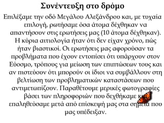 Συνέντευξη στο δρόμο
Επιλέξαμε την οδό Μεγάλου Αλεξάνδρου και, με τυχαία
επιλογή, ρωτήσαμε όσα άτομα δέχθηκαν να
απαντήσουν στις ερωτήσεις μας (10 άτομα δέχθηκαν).
Η κύρια αιτιολογία ήταν ότι δεν είχαν χρόνο, πώς
ήταν βιαστικοί. Οι ερωτήσεις μας αφορούσαν τα
προβλήματα που έχουν εντοπίσει ότι υπάρχουν στον
Εύοσμο, τρόπους για μείωση των επιπτώσεων τους και
αν πιστεύουν ότι μπορούν οι ίδιοι να συμβάλλουν στη
βελτίωση των προβληματικών καταστάσεων που
αντιμετωπίζουν. Παραθέτουμε μερικές φωτογραφίες
βάσει των πληροφοριών που δεχθήκαμε και
επαληθεύσαμε μετά από επίσκεψή μας στα σημεία που
μας υπέδειξαν.
 