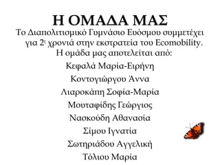 Η ΟΜΑΔΑ ΜΑΣ
Το Διαπολιτισμικό Γυμνάσιο Ευόσμου συμμετέχει
για 2η
χρονιά στην εκστρατεία του Ecomobility.
Η ομάδα μας αποτελείται από:
Κεφαλά Μαρία-Ειρήνη
Κοντογιώργου Άννα
Λιαροκάπη Σοφία-Μαρία
Μουταφίδης Γεώργιος
Νασκούδη Αθανασία
Σίμου Ιγνατία
Σωτηριάδου Αγγελική
Τόλιου Μαρία
 
