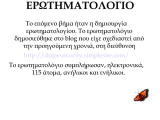 ΕΡΩΤΗΜΑΤΟΛΟΓΙΟ
Το επόμενο βήμα ήταν η δημιουργία
ερωτηματολογίου. Το ερωτηματολόγιο
δημοσιεύθηκε στο blog που είχε σχεδιαστεί από
την προηγούμενη χρονιά, στη διεύθυνση
http://diapevecocity.simplesite.com/
To ερωτηματολόγιο συμπλήρωσαν, ηλεκτρονικά,
115 άτομα, ανήλικοι και ενήλικοι.
 