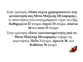 Στην ερώτηση «Πόσο συχνά χρησιμοποιείτε στη
μετακίνησή σας Μέσα Μαζικής Μεταφοράς»,
οι απαντήσεις που καταγράφηκαν είχαν ως εξής:
Καθημερινά 27 άτομα, συχνά 33 άτομα, σπάνια
44 και ποτέ 11 άτομα
Στην ερώτηση «Είστε ικανοποιημένοι/ες από τα
Μέσα Μαζικής Μεταφοράς» είχαμε τις
απαντήσεις: Πολύ 3 άτομα, Αρκετά 36 και
Καθόλου 76 άτομα
 