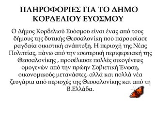 ΠΛΗΡΟΦΟΡΙΕΣ ΓΙΑ ΤΟ ΔΗΜΟ
ΚΟΡΔΕΛΙΟΥ ΕΥΟΣΜΟΥ
Ο Δήμος Κορδελιού Ευόσμου είναι ένας από τους
δήμους της δυτικής Θεσσαλονίκη που παρουσίασε
ραγδαία οικιστική ανάπτυξη. Η περιοχή της Νέας
Πολιτείας, πάνω από την εσωτερική περιφερειακή της
Θεσσαλονίκης , προσέλκυσε πολλές οικογένειες
ομογενών από την πρώην Σοβιετική Ένωση,
οικονομικούς μετανάστες, αλλά και πολλά νέα
ζευγάρια από περιοχές της Θεσσαλονίκης και από τη
Β.Ελλάδα.
 