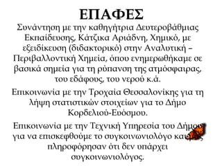 ΕΠΑΦΕΣ
Συνάντηση με την καθηγήτρια Δευτεροβάθμιας
Εκπαίδευσης, Κάτζικα Αριάδνη, Χημικό, με
εξειδίκευση (διδακτορικό) στην Αναλυτική –
Περιβαλλοντική Χημεία, όπου ενημερωθήκαμε σε
βασικά σημεία για τη ρύπανση της ατμόσφαιρας,
του εδάφους, του νερού κ.ά.
Επικοινωνία με την Τροχαία Θεσσαλονίκης για τη
λήψη στατιστικών στοιχείων για το Δήμο
Κορδελιού-Ευόσμου.
Επικοινωνία με την Τεχνική Υπηρεσία του Δήμου
για να επισκεφθούμε το συγκοινωνιολόγο και μας
πληροφόρησαν ότι δεν υπάρχει
συγκοινωνιολόγος.
 