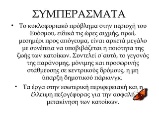 ΣΥΜΠΕΡΑΣΜΑΤΑ
• Το κυκλοφοριακό πρόβλημα στην περιοχή του
Ευόσμου, ειδικά τις ώρες αιχμής, πρωί,
μεσημέρι προς απόγευμα, είναι αρκετά μεγάλο
με συνέπεια να υποβιβάζεται η ποιότητα της
ζωής των κατοίκων. Συντελεί σ΄αυτό, το γεγονός
της παράνομης, μόνιμης και προσωρινής
στάθμευσης σε κεντρικούς δρόμους, η μη
ύπαρξη δημοτικού πάρκινγκ.
• Τα έργα στην εσωτερική περιφερειακή και η
έλλειψη πεζογέφυρας για την ασφαλή
μετακίνηση των κατοίκων.
 