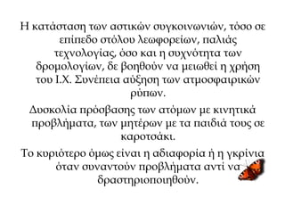 Η κατάσταση των αστικών συγκοινωνιών, τόσο σε
επίπεδο στόλου λεωφορείων, παλιάς
τεχνολογίας, όσο και η συχνότητα των
δρομολογίων, δε βοηθούν να μειωθεί η χρήση
του Ι.Χ. Συνέπεια αύξηση των ατμοσφαιρικών
ρύπων.
Δυσκολία πρόσβασης των ατόμων με κινητικά
προβλήματα, των μητέρων με τα παιδιά τους σε
καροτσάκι.
Το κυριότερο όμως είναι η αδιαφορία ή η γκρίνια
όταν συναντούν προβλήματα αντί να
δραστηριοποιηθούν.
 