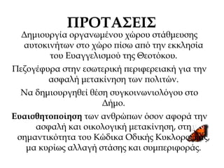 ΠΡΟΤΑΣΕΙΣ
Δημιουργία οργανωμένου χώρου στάθμευσης
αυτοκινήτων στο χώρο πίσω από την εκκλησία
του Ευαγγελισμού της Θεοτόκου.
Πεζογέφυρα στην εσωτερική περιφερειακή για την
ασφαλή μετακίνηση των πολιτών.
Να δημιουργηθεί θέση συγκοινωνιολόγου στο
Δήμο.
Ευαισθητοποίηση των ανθρώπων όσον αφορά την
ασφαλή και οικολογική μετακίνηση, στη
σημαντικότητα του Κώδικα Οδικής Κυκλοροφίας,
μα κυρίως αλλαγή στάσης και συμπεριφοράς.
 