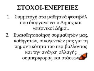 ΣΤΟΧΟΙ-ΕΝΕΡΓΕΙΕΣ
1. Συμμετοχή στα μαθητικά φεστιβάλ
που διοργανώνει ο Δήμος και
γειτονικοί Δήμοι.
2. Ευαισθητοποίηση συμμαθητών μας,
καθηγητών, οικογενειών μας για τη
σημαντικότητα του περιβάλλοντος
και την ανάγκη αλλαγής
συμπεριφοράς και στάσεων
 