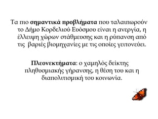 Τα πιο σημαντικά προβλήματα που ταλαιπωρούν
το Δήμο Κορδελιού Ευόσμου είναι η ανεργία, η
έλλειψη χώρων στάθμευσης και η ρύπανση από
τις βαριές βιομηχανίες με τις οποίες γειτονεύει.
Πλεονεκτήματα: ο χαμηλός δείκτης
πληθυσμιακής γήρανσης, η θέση του και η
διαπολιτισμική του κοινωνία.
 