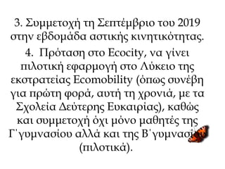 3. Συμμετοχή τη Σεπτέμβριο του 2019
στην εβδομάδα αστικής κινητικότητας.
4. Πρόταση στο Ecocity, να γίνει
πιλοτική εφαρμογή στο Λύκειο της
εκστρατείας Ecomobility (όπως συνέβη
για πρώτη φορά, αυτή τη χρονιά, με τα
Σχολεία Δεύτερης Ευκαιρίας), καθώς
και συμμετοχή όχι μόνο μαθητές της
Γ΄γυμνασίου αλλά και της Β΄γυμνασίου
(πιλοτικά).
 