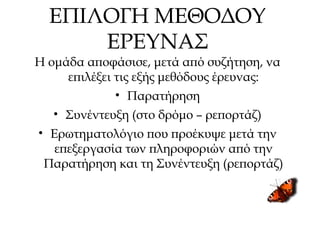 ΕΠΙΛΟΓΗ ΜΕΘΟΔΟΥ
ΕΡΕΥΝΑΣ
Η ομάδα αποφάσισε, μετά από συζήτηση, να
επιλέξει τις εξής μεθόδους έρευνας:
• Παρατήρηση
• Συνέντευξη (στο δρόμο – ρεπορτάζ)
• Ερωτηματολόγιο που προέκυψε μετά την
επεξεργασία των πληροφοριών από την
Παρατήρηση και τη Συνέντευξη (ρεπορτάζ)
 