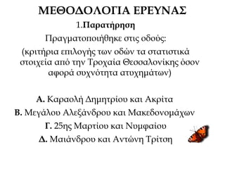 ΜΕΘΟΔΟΛΟΓΙΑ ΕΡΕΥΝΑΣ
1.Παρατήρηση
Πραγματοποιήθηκε στις οδούς:
(κριτήρια επιλογής των οδών τα στατιστικά
στοιχεία από την Τροχαία Θεσσαλονίκης όσον
αφορά συχνότητα ατυχημάτων)
Α. Καραολή Δημητρίου και Ακρίτα
Β. Μεγάλου Αλεξάνδρου και Μακεδονομάχων
Γ. 25ης Μαρτίου και Νυμφαίου
Δ. Μαιάνδρου και Αντώνη Τρίτση
 