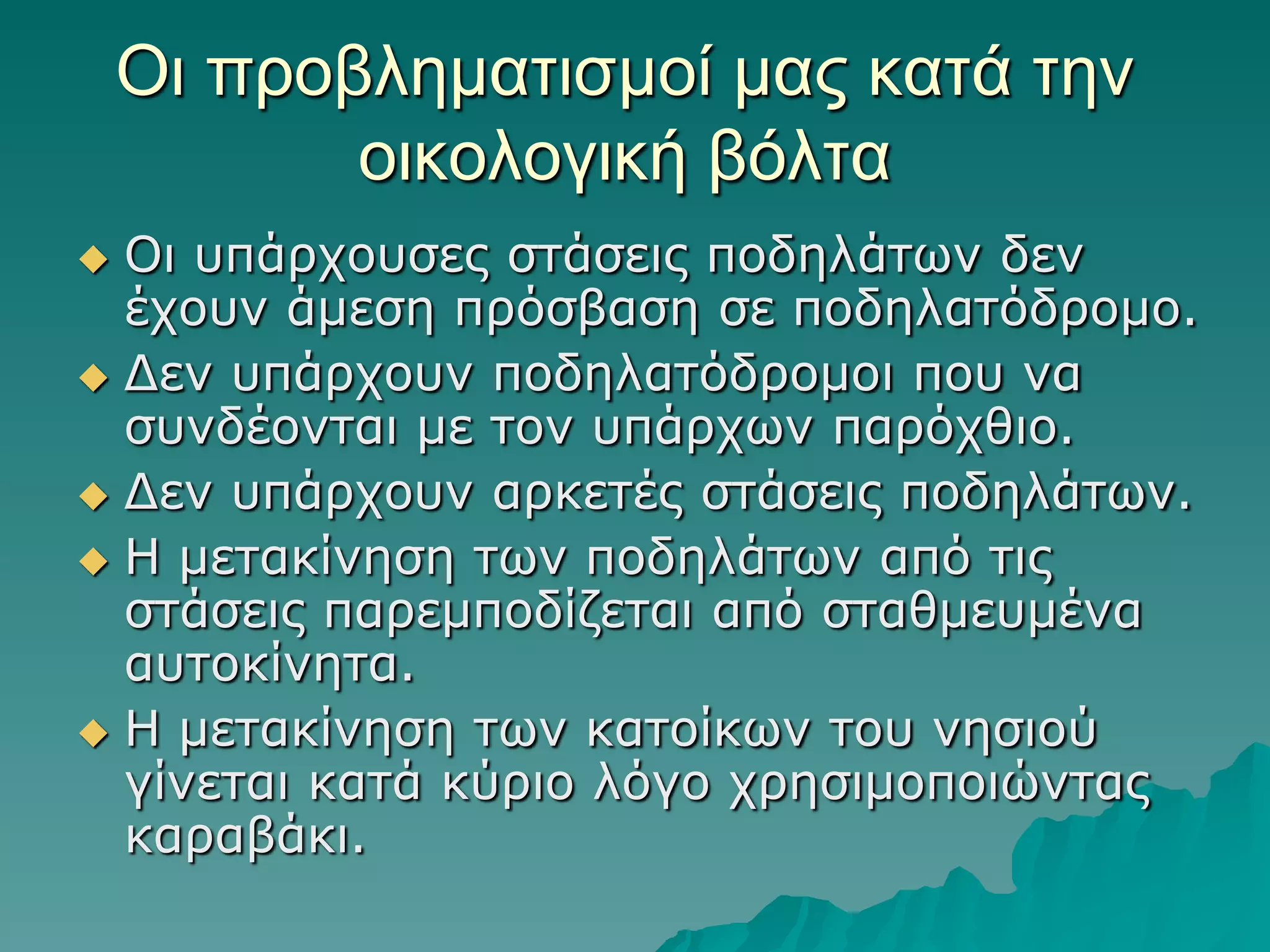 Οι πποβλημαηιζμοί μαρ καηά ηην
οικολογική βόληα
Οη ππάξρνπζεο ζηάζεηο πνδειάηωλ δελ
έρνπλ άκεζε πξόζβαζε ζε πνδειαηόδξνκν.
 Γελ ππάξρνπλ πνδειαηόδξνκνη πνπ λα
ζπλδένληαη κε ηνλ ππάξρωλ παξόρζην.
 Γελ ππάξρνπλ αξθεηέο ζηάζεηο πνδειάηωλ.
 Η κεηαθίλεζε ηωλ πνδειάηωλ από ηηο
ζηάζεηο παξεκπνδίδεηαη από ζηαζκεπκέλα
απηνθίλεηα.
 Η κεηαθίλεζε ηωλ θαηνίθωλ ηνπ λεζηνύ
γίλεηαη θαηά θύξην ιόγν ρξεζηκνπνηώληαο
θαξαβάθη.


 