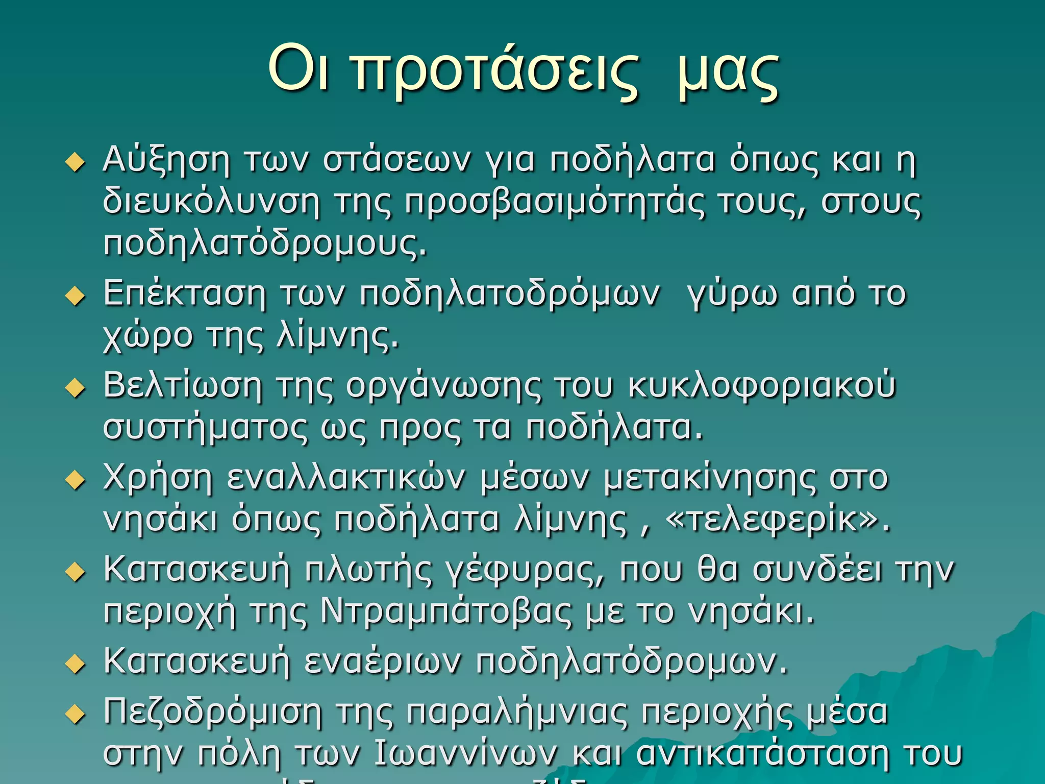 Οι πποηάζειρ μαρ













Αύμεζε ηωλ ζηάζεωλ γηα πνδήιαηα όπωο θαη ε
δηεπθόιπλζε ηεο πξνζβαζηκόηεηάο ηνπο, ζηνπο
πνδειαηόδξνκνπο.
Δπέθηαζε ηωλ πνδειαηνδξόκωλ γύξω από ην
ρώξν ηεο ιίκλεο.
Βειηίωζε ηεο νξγάλωζεο ηνπ θπθινθνξηαθνύ
ζπζηήκαηνο ωο πξνο ηα πνδήιαηα.
Φξήζε ελαιιαθηηθώλ κέζωλ κεηαθίλεζεο ζην
λεζάθη όπωο πνδήιαηα ιίκλεο , «ηειεθεξίθ».
Καηαζθεπή πιωηήο γέθπξαο, πνπ ζα ζπλδέεη ηελ
πεξηνρή ηεο Νηξακπάηνβαο κε ην λεζάθη.
Καηαζθεπή ελαέξηωλ πνδειαηόδξνκωλ.
Πεδνδξόκηζε ηεο παξαιήκληαο πεξηνρήο κέζα
ζηελ πόιε ηωλ Ιωαλλίλωλ θαη αληηθαηάζηαζε ηνπ

 