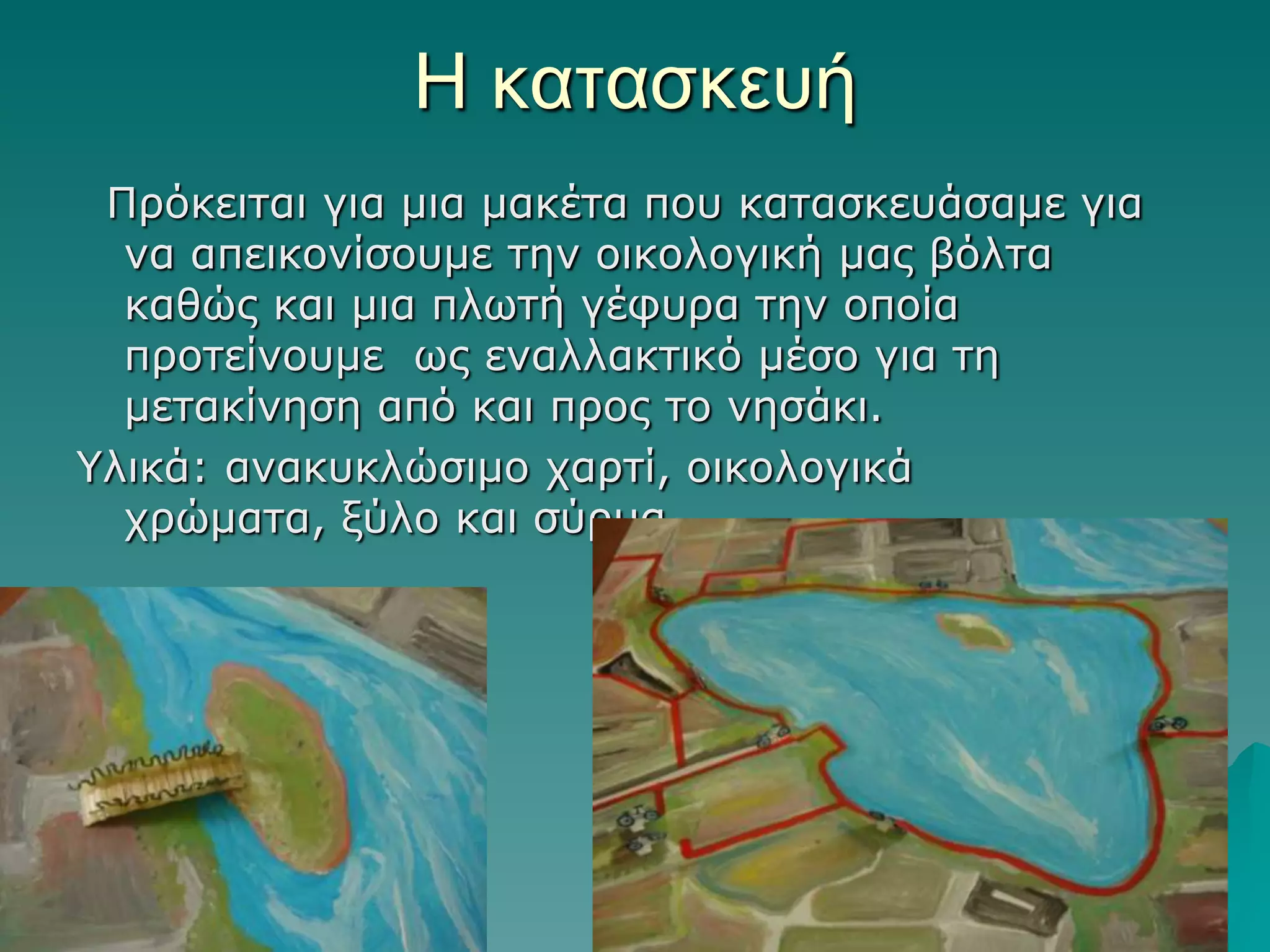Η καηαζκεςή
Πξόθεηηαη γηα κηα καθέηα πνπ θαηαζθεπάζακε γηα
λα απεηθνλίζνπκε ηελ νηθνινγηθή καο βόιηα
θαζώο θαη κηα πιωηή γέθπξα ηελ νπνία
πξνηείλνπκε ωο ελαιιαθηηθό κέζν γηα ηε
κεηαθίλεζε από θαη πξνο ην λεζάθη.
Υιηθά: αλαθπθιώζηκν ραξηί, νηθνινγηθά
ρξώκαηα, μύιν θαη ζύξκα.

 