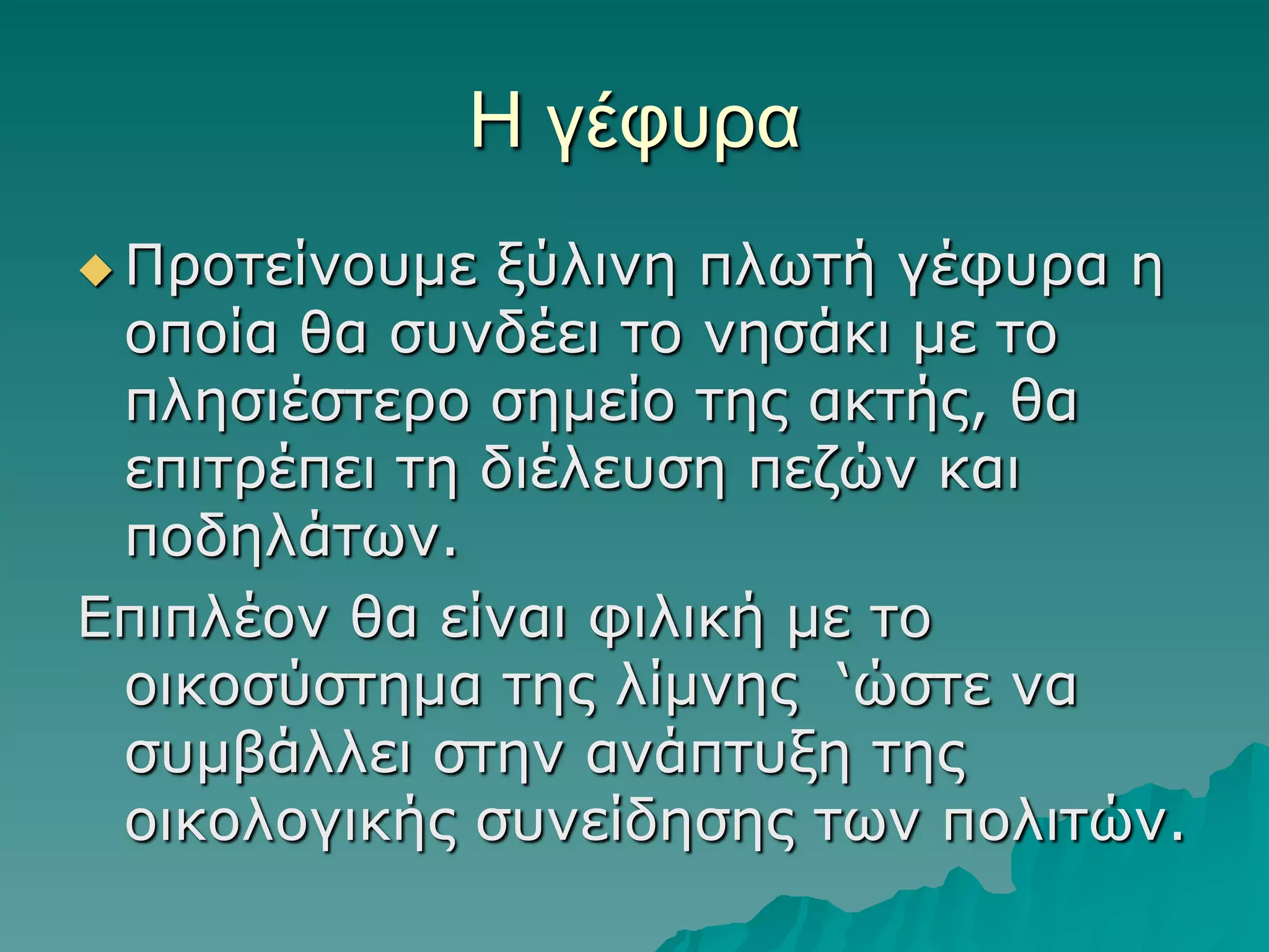 Η γέθςπα
 Πξνηείλνπκε

μύιηλε πιωηή γέθπξα ε
νπνία ζα ζπλδέεη ην λεζάθη κε ην
πιεζηέζηεξν ζεκείν ηεο αθηήο, ζα
επηηξέπεη ηε δηέιεπζε πεδώλ θαη
πνδειάηωλ.
Δπηπιένλ ζα είλαη θηιηθή κε ην
νηθνζύζηεκα ηεο ιίκλεο ‘ώζηε λα
ζπκβάιιεη ζηελ αλάπηπμε ηεο
νηθνινγηθήο ζπλείδεζεο ηωλ πνιηηώλ.

 