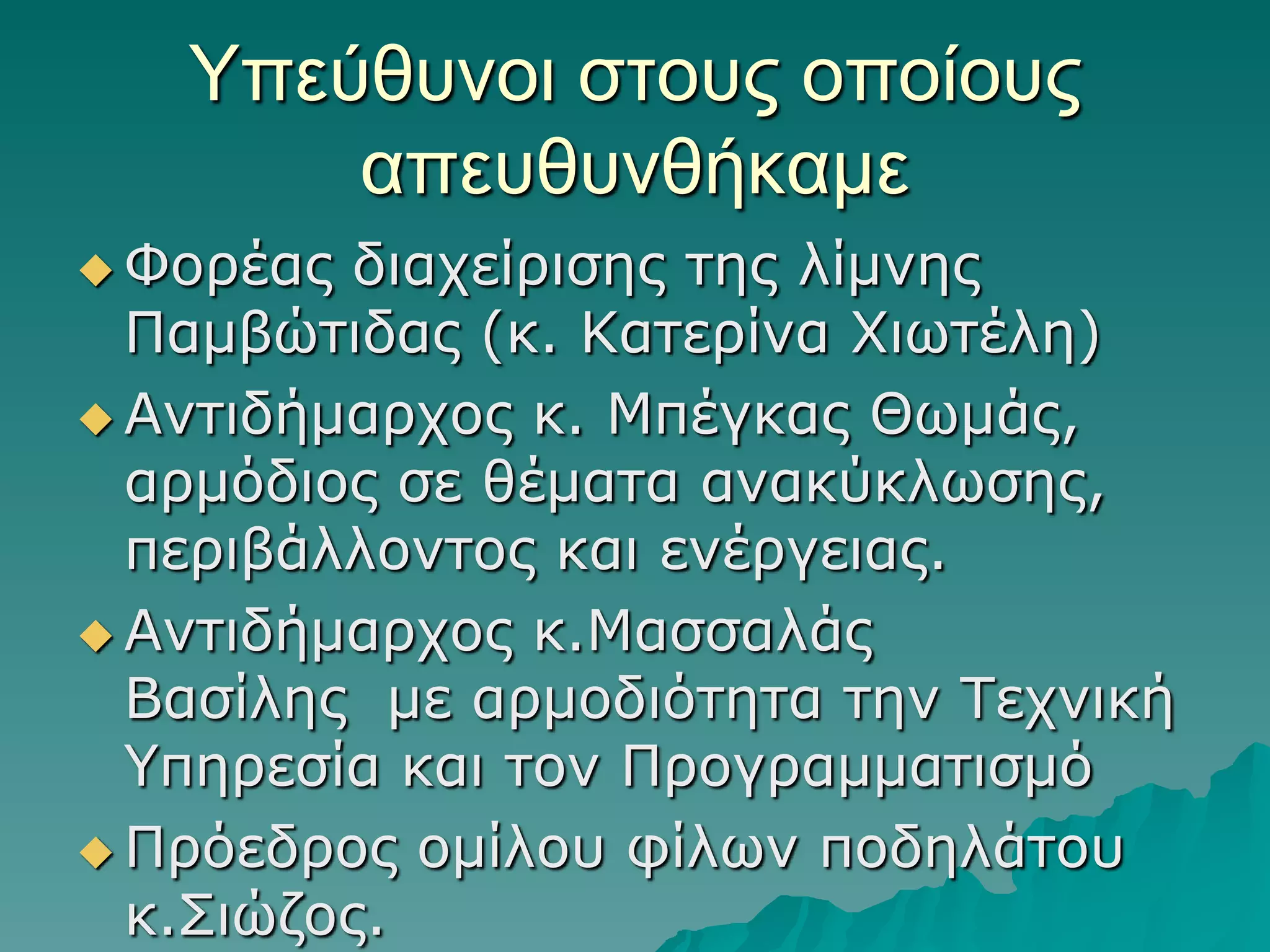 Τπεύθςνοι ζηοςρ οποίοςρ
απεςθςνθήκαμε
 Φνξέαο

δηαρείξηζεο ηεο ιίκλεο
Πακβώηηδαο (θ. Καηεξίλα Φηωηέιε)
 Αληηδήκαξρνο θ. Μπέγθαο Θωκάο,
αξκόδηνο ζε ζέκαηα αλαθύθιωζεο,
πεξηβάιινληνο θαη ελέξγεηαο.
 Αληηδήκαξρνο θ.Μαζζαιάο
Βαζίιεο κε αξκνδηόηεηα ηελ Τερληθή
Υπεξεζία θαη ηνλ Πξνγξακκαηηζκό
 Πξόεδξνο νκίινπ θίιωλ πνδειάηνπ
θ.Σηώδνο.

 