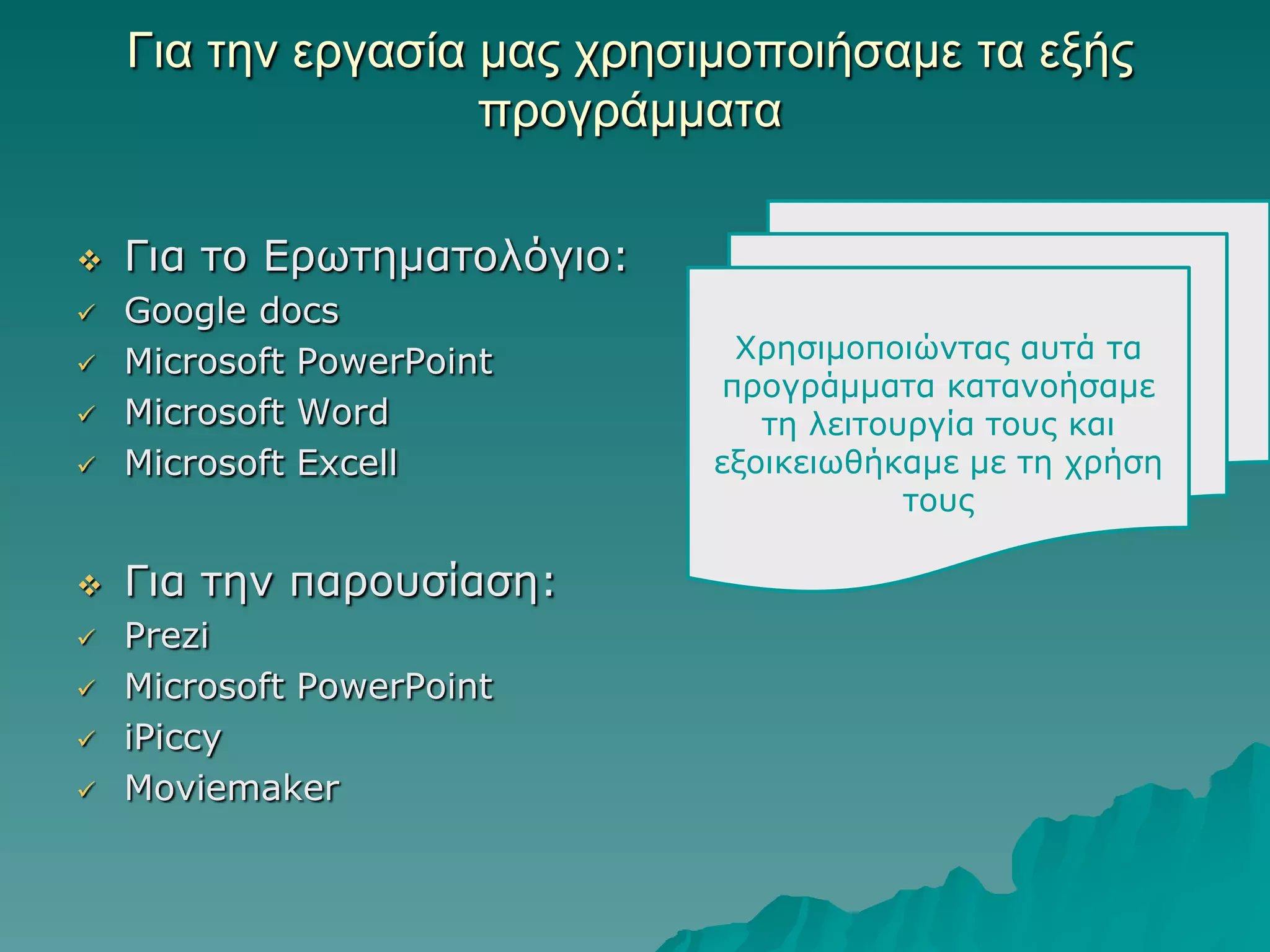Για ηην επγαζία μαρ σπηζιμοποιήζαμε ηα εξήρ
ππογπάμμαηα


Γηα ην Δξωηεκαηνιόγην:



Google docs
Microsoft PowerPoint
Microsoft Word
Microsoft Excell



Γηα ηελ παξνπζίαζε:










Prezi
Microsoft PowerPoint
iPiccy
Moviemaker

Φξεζηκνπνηώληαο απηά ηα
πξνγξάκκαηα θαηαλνήζακε
ηε ιεηηνπξγία ηνπο θαη
εμνηθεηωζήθακε κε ηε ρξήζε
ηνπο

 