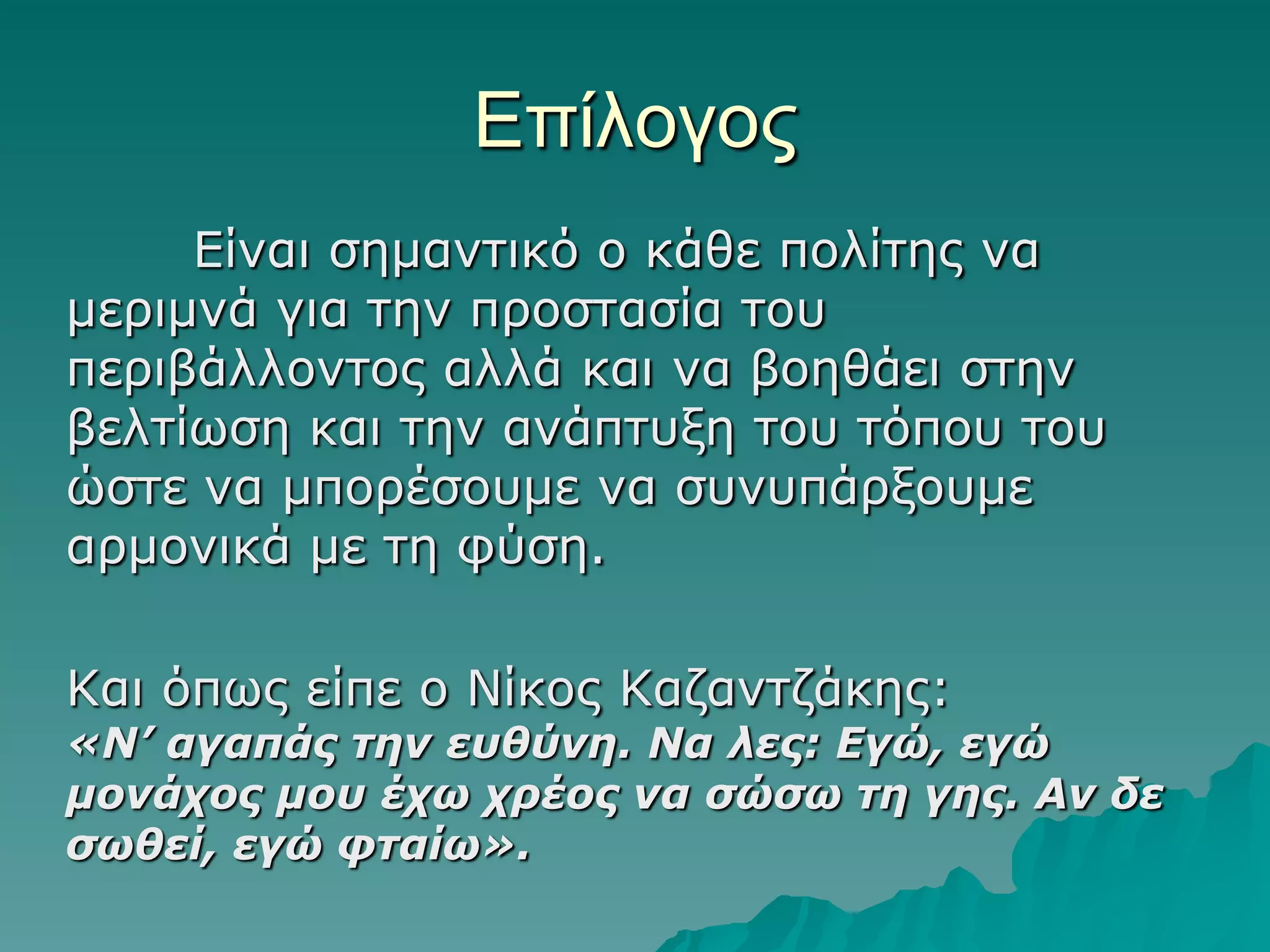 Δπίλογορ
Δίλαη ζεκαληηθό ν θάζε πνιίηεο λα
κεξηκλά γηα ηελ πξνζηαζία ηνπ
πεξηβάιινληνο αιιά θαη λα βνεζάεη ζηελ
βειηίωζε θαη ηελ αλάπηπμε ηνπ ηόπνπ ηνπ
ώζηε λα κπνξέζνπκε λα ζπλππάξμνπκε
αξκνληθά κε ηε θύζε.
Καη όπωο είπε ν Νίθνο Καδαληδάθεο:

«Ν’ αγαπάς ηην εσθύνη. Να λες: Εγώ, εγώ
μονάτος μοσ έτω τρέος να ζώζω ηη γης. Αν δε
ζωθεί, εγώ θηαίω».

 