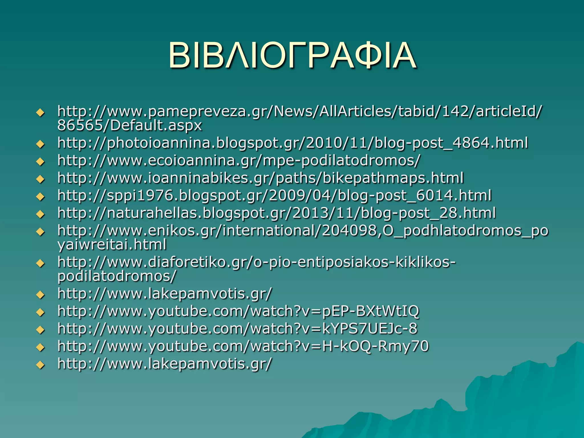 ΒΙΒΛΙΟΓΡΑΦΙΑ














http://www.pamepreveza.gr/News/AllArticles/tabid/142/articleId/
86565/Default.aspx
http://photoioannina.blogspot.gr/2010/11/blog-post_4864.html
http://www.ecoioannina.gr/mpe-podilatodromos/
http://www.ioanninabikes.gr/paths/bikepathmaps.html
http://sppi1976.blogspot.gr/2009/04/blog-post_6014.html
http://naturahellas.blogspot.gr/2013/11/blog-post_28.html
http://www.enikos.gr/international/204098,O_podhlatodromos_po
yaiwreitai.html
http://www.diaforetiko.gr/o-pio-entiposiakos-kiklikospodilatodromos/
http://www.lakepamvotis.gr/
http://www.youtube.com/watch?v=pEP-BXtWtIQ
http://www.youtube.com/watch?v=kYPS7UEJc-8
http://www.youtube.com/watch?v=H-kOQ-Rmy70
http://www.lakepamvotis.gr/

 