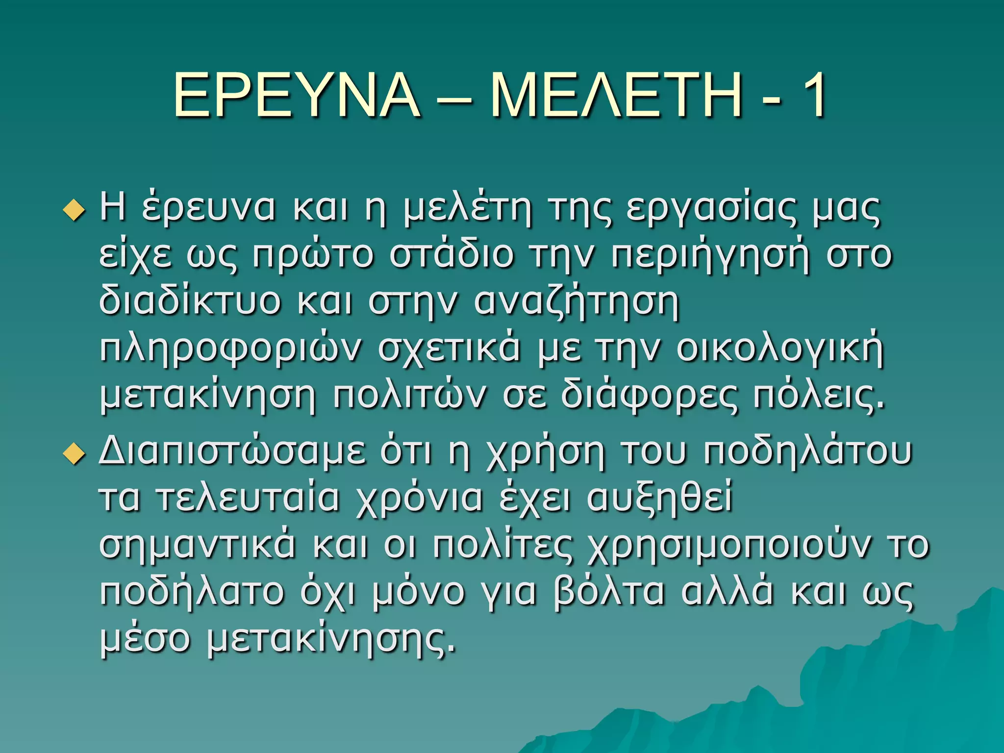 ΔΡΔΤΝΑ – ΜΔΛΔΣΗ - 1
Η έξεπλα θαη ε κειέηε ηεο εξγαζίαο καο
είρε ωο πξώην ζηάδην ηελ πεξηήγεζή ζην
δηαδίθηπν θαη ζηελ αλαδήηεζε
πιεξνθνξηώλ ζρεηηθά κε ηελ νηθνινγηθή
κεηαθίλεζε πνιηηώλ ζε δηάθνξεο πόιεηο.
 Γηαπηζηώζακε όηη ε ρξήζε ηνπ πνδειάηνπ
ηα ηειεπηαία ρξόληα έρεη απμεζεί
ζεκαληηθά θαη νη πνιίηεο ρξεζηκνπνηνύλ ην
πνδήιαην όρη κόλν γηα βόιηα αιιά θαη ωο
κέζν κεηαθίλεζεο.


 