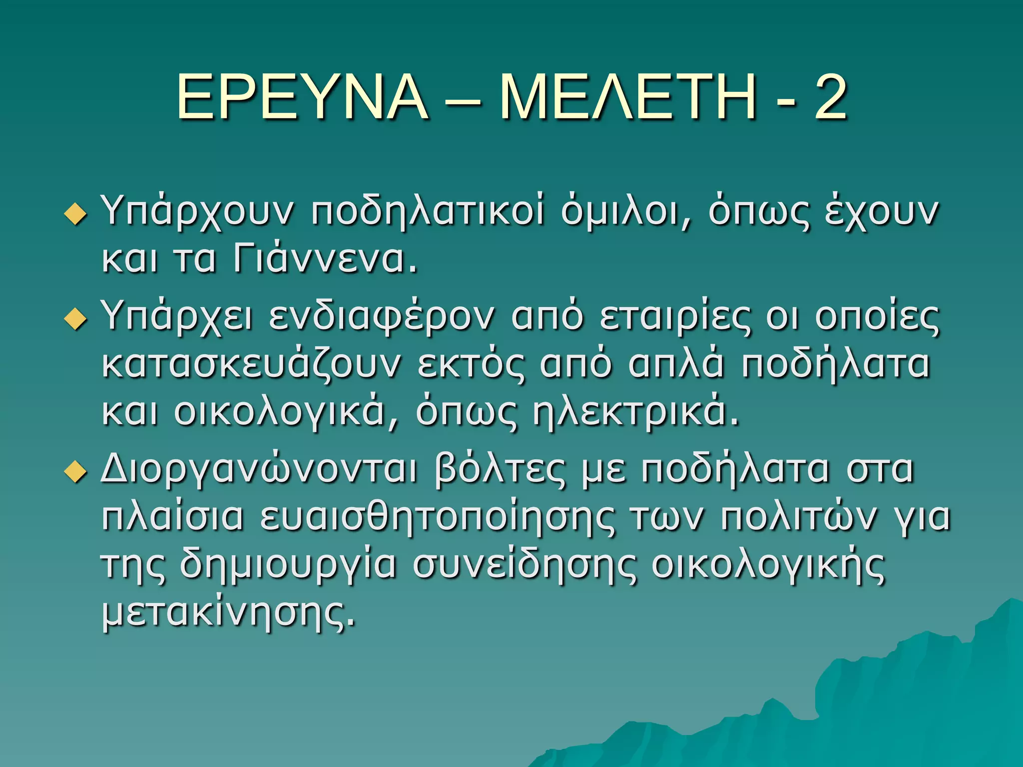 ΔΡΔΤΝΑ – ΜΔΛΔΣΗ - 2
Υπάξρνπλ πνδειαηηθνί όκηινη, όπωο έρνπλ
θαη ηα Γηάλλελα.
 Υπάξρεη ελδηαθέξνλ από εηαηξίεο νη νπνίεο
θαηαζθεπάδνπλ εθηόο από απιά πνδήιαηα
θαη νηθνινγηθά, όπωο ειεθηξηθά.
 Γηνξγαλώλνληαη βόιηεο κε πνδήιαηα ζηα
πιαίζηα επαηζζεηνπνίεζεο ηωλ πνιηηώλ γηα
ηεο δεκηνπξγία ζπλείδεζεο νηθνινγηθήο
κεηαθίλεζεο.


 