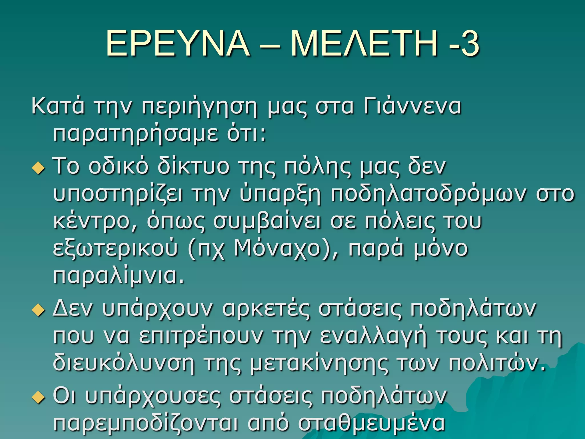 ΔΡΔΤΝΑ – ΜΔΛΔΣΗ -3
Καηά ηελ πεξηήγεζε καο ζηα Γηάλλελα
παξαηεξήζακε όηη:
 Τν νδηθό δίθηπν ηεο πόιεο καο δελ
ππνζηεξίδεη ηελ ύπαξμε πνδειαηνδξόκωλ ζην
θέληξν, όπωο ζπκβαίλεη ζε πόιεηο ηνπ
εμωηεξηθνύ (πρ Μόλαρν), παξά κόλν
παξαιίκληα.
 Γελ ππάξρνπλ αξθεηέο ζηάζεηο πνδειάηωλ
πνπ λα επηηξέπνπλ ηελ ελαιιαγή ηνπο θαη ηε
δηεπθόιπλζε ηεο κεηαθίλεζεο ηωλ πνιηηώλ.
 Οη ππάξρνπζεο ζηάζεηο πνδειάηωλ
παξεκπνδίδνληαη από ζηαζκεπκέλα

 