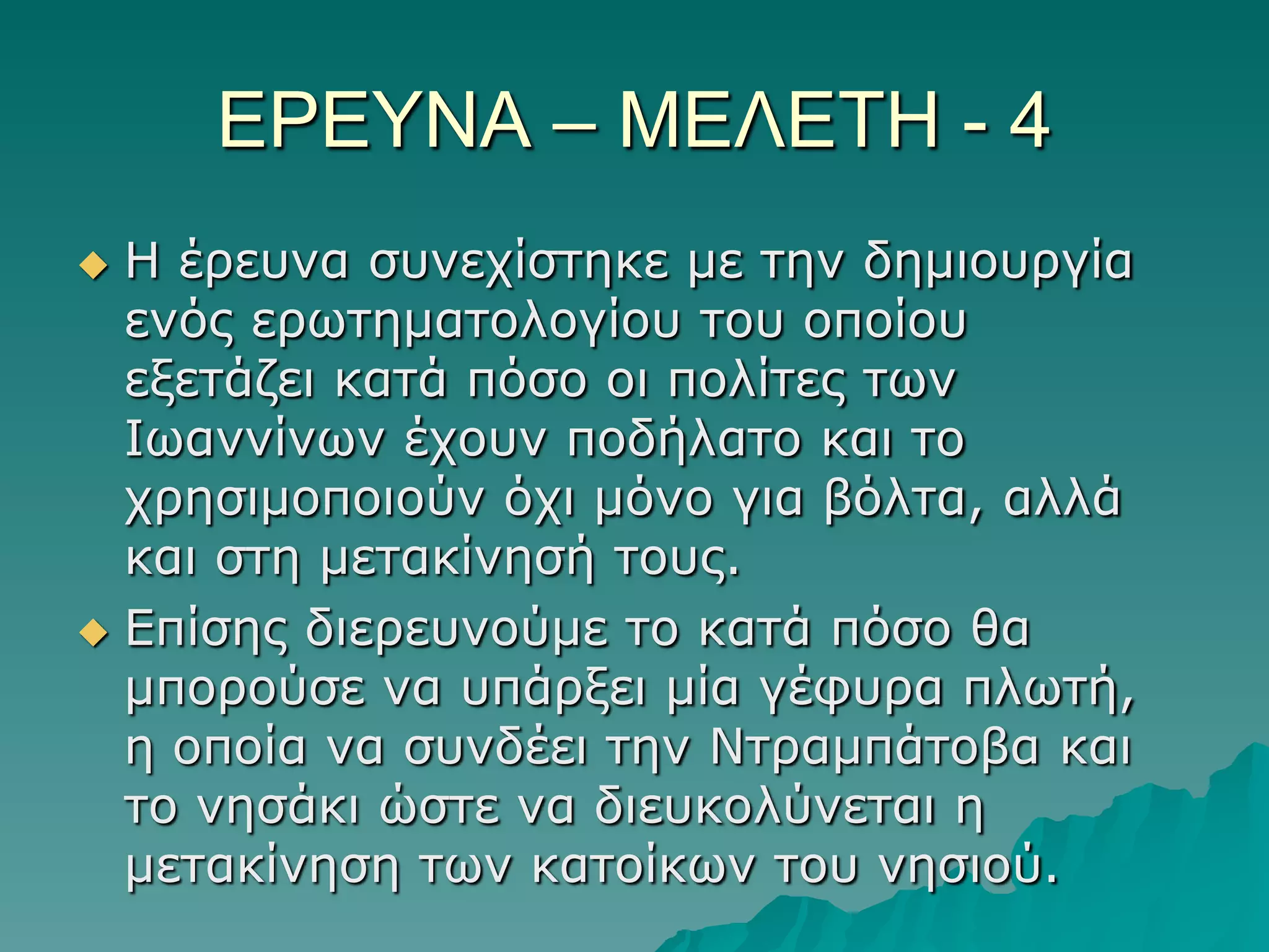 ΔΡΔΤΝΑ – ΜΔΛΔΣΗ - 4
Η έξεπλα ζπλερίζηεθε κε ηελ δεκηνπξγία
ελόο εξωηεκαηνινγίνπ ηνπ νπνίνπ
εμεηάδεη θαηά πόζν νη πνιίηεο ηωλ
Ιωαλλίλωλ έρνπλ πνδήιαην θαη ην
ρξεζηκνπνηνύλ όρη κόλν γηα βόιηα, αιιά
θαη ζηε κεηαθίλεζή ηνπο.
 Δπίζεο δηεξεπλνύκε ην θαηά πόζν ζα
κπνξνύζε λα ππάξμεη κία γέθπξα πιωηή,
ε νπνία λα ζπλδέεη ηελ Νηξακπάηνβα θαη
ην λεζάθη ώζηε λα δηεπθνιύλεηαη ε
κεηαθίλεζε ηωλ θαηνίθωλ ηνπ λεζηνύ.


 