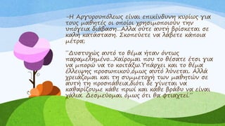 -Η Αργυρουπόλεως είναι επικίνδυνη κυρίως για
τους μαθητές οι οποίοι χρησιμοποιούν την
υπόγεια διάβαση...Αλλα ούτε αυτή βρίσκεται σε
καλή κατάσταση. Σκοπεύετε να λάβετε κάποια
μέτρα;
΄΄Δυστυχώς αυτό το θέμα ήταν όντως
παραμελημένο...Χαίρομαι που το θέσατε έτσι για
να μπορώ να το κοιτάξω.Υπάρχει και το θέμα
έλλειψης προσωπικού,όμως αυτό λύνεται. Αλλά
χρειάζομαι και τη συμμετοχή των μαθητών σε
αυτή τη προσπάθεια,διότι δε γίνεται να
καθαρίζουμε κάθε πρωί και κάθε βράδυ να είναι
χάλια. Δεσμεύομαι όμως ότι θα φτιαχτεί.΄΄
 