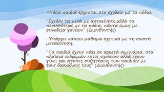 -Πόσα παιδιά έρχονται στο σχολείο με τα πόδια;
΄΄Σχεδόν τα μισά με αυτοκίνητο,αλλά τα
περισσότερα με τα πόδια, πάντα όμως με
συνοδεία γονέων΄΄ (Διευθυντής)
-Υπάρχει κάποιο μάθημα σχετικά με τη σωστή
μετακίνηση;
΄΄Τα παιδιά έχουν πάει σε αρκετά σεμινάρια, στα
πλαίσια εκδρομών εκτός σχολείου αλλά έχουν
γίνει και άτυπες συζητήσεις των παιδιών με
τους δασκάλους τους΄΄ (Διευθυντής)
 
