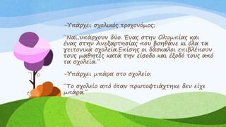 -Υπάρχει σχολικός τροχονόμος;
΄΄Ναι,υπάρχουν δύο. Ένας στην Ολυμπίας και
ένας στην Ανεξαρτησίας που βοηθάνε κι όλα τα
γειτονικά σχολεία.Επίσης οι δάσκαλοι επιβλέπουν
τους μαθητές κατά την είσοδο και έξοδό τους από
τα σχολεία.΄΄
-Υπάρχει μπάρα στο σχολείο;
΄΄Το σχολείο από όταν πρωτοφτιάχτηκε δεν είχε
μπάρα.΄΄
 