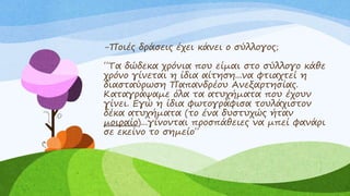 -Ποιές δράσεις έχει κάνει ο σύλλογος;
΄΄Τα δώδεκα χρόνια που είμαι στο σύλλογο κάθε
χρόνο γίνεται η ίδια αίτηση...να φτιαχτεί η
διασταύρωση Παπανδρέου Ανεξαρτησίας.
Καταγράψαμε όλα τα ατυχήματα που έχουν
γίνει. Εγώ η ίδια φωτογράφισα τουλάχιστον
δέκα ατυχήματα (το ένα δυστυχώς ήταν
μοιραίο)...γίνονται προσπάθειες να μπεί φανάρι
σε εκείνο το σημείο΄΄
 