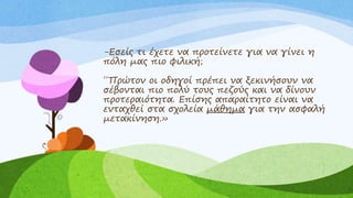 -Εσείς τι έχετε να προτείνετε για να γίνει η
πόλη μας πιο φιλική;
΄΄Πρώτον οι οδηγοί πρέπει να ξεκινήσουν να
σέβονται πιο πολύ τους πεζούς και να δίνουν
προτεραιότητα. Επίσης απαραίτητο είναι να
ενταχθεί στα σχολεία μάθημα για την ασφαλή
μετακίνηση.»
 