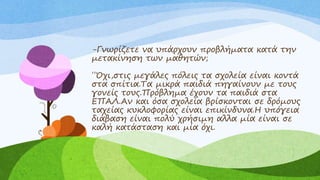 -Γνωρίζετε να υπάρχουν προβλήματα κατά την
μετακίνηση των μαθητών;
΄΄Όχι,στις μεγάλες πόλεις τα σχολεία είναι κοντά
στα σπίτια.Τα μικρά παιδιά πηγαίνουν με τους
γονείς τους.Πρόβλημα έχουν τα παιδιά στα
ΕΠΑΛ.Αν και όσα σχολεία βρίσκονται σε δρόμους
ταχείας κυκλοφορίας είναι επικίνδυνα.Η υπόγεια
διάβαση είναι πολύ χρήσιμη αλλα μία είναι σε
καλή κατάσταση και μία όχι.
 