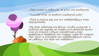 -Πώς μπορεί η πόλη μας να γίνει πιο οικολογική;
΄΄Το μετρό είναι το απόλυτο οικολογικό μέσο.΄΄
-Ποιά η γνώμη σας για τον ποδηλατόδρομο στην
Αργυρούπολη;
΄΄Θα ήταν καλύτερα στο βουνό, επειδή μειώνεται ο
κίνδυνος και έρχεσαι σε επαφή μετη φύση.Θα ήμουν
υπέρ αν έπαιρνε ο δήμος περισσότερα μέτρα
ασφαλείας.Η ασφάλεια που υπάρχει τώρα δεν επαρκεί.
Πριν γίνει η επέκταση του ποδηλατόδρομου πρέπει
να μάθουμε την αξία του ποδήλατου΄΄
 