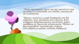 -Ποιές καινοτομίες έχετε να μας προτείνετε για
να γίνει η μετακίνηση πιο εύκολη, οικονομική
και οικολογική;
΄΄Έχουμε προτείνει μικρά λεωφορεία που θα
παίρνουν τους κατοίκους απο παντού, διότι
υπάρχουν διασκορπισμένες κοινότητες χωρίς
πρόσβαση σε δημοτική συγκοινωνία. Πρέπει να
δημιουργηθούν περισσότερες στάσεις
(ΙΚΑ,εφορία,μετρό)και κυκλικές διαδρομές΄΄
 