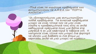 -Ποιά είναι τα κυριότερα προβλήματα που
αντιμετωπίζουν τα Α.Μ.Ε.Α του ΄΄ΠΟΡΤΑ
ΑΝΟΙΧΤΗ΄΄;
΄΄Οι εξυπηρετούμενοι μας αντιμετωπίζουν
πολλά προβλήματα. Τα κινητικά προβλήματα
μπορεί να είναι τέτοια που να μην είναι
εύκολη η προσβασιμότητά τους ούτε σε απλά
καθημερινά πράγματα όπως μια βόλτα στα
μαγαζιά ή σε μία καφετέρια ή ταβέρνα κτλ. Η
νοοτροπία είναι τέτοια που μπορεί ένα φορτηγό
να κλείσει μια διάβαση κι ένα άτομο με
καροτσάκι απλά να μην μπορεί να περάσει»
 