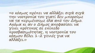 «ο κόσμος πρέπει να αλλάξει σιγά σιγά
την νοοτροπία του γιατί δεν μπορούμε
να τα περιμένουμε όλα από τον Δήμο.
Ακόμα κι αν ο Δήμος αποφασίσει να
γίνει πρότυπος σε επίπεδο
προσβασιμότητας, η νοοτροπία του
κόσμου θέλει 1-2 γενιές για να
αλλάξει.»
 