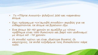 • Το «Πόρτα Ανοικτή» φιλοξενεί 200 και παραπάνω
άτομα.
• Έχει πρόγραμμα «επ΄αμοιβή συνοδών» ακριβώς για να
ενθαρρύνονται τα άτομα να βγαίνουν έξω.
• Ένα άτομο 30-40 χρονών σε αμαξίδιο με τέτοιο
πρόβλημα είναι τόσο δυσκίνητο και βαρύ που ισοδυναμεί
με άτομο 60 -70 χρονών.
• Οι συνοδοί πρέπει να είναι ιδιαίτερα δυνατοί. Οι
κακοτεχνίες, τα απλά πεζοδρόμια τους δυσκολεύουν πάρα
πολύ.
 