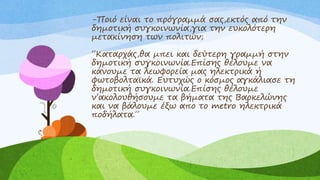 -Ποιό είναι το πρόγραμμά σας,εκτός από την
δημοτική συγκοινωνία,για την ευκολότερη
μετακίνηση των πολιτών;
΄΄Καταρχάς,θα μπει και δεύτερη γραμμή στην
δημοτική συγκοινωνία.Επίσης θέλουμε να
κάνουμε τα λεωφορεία μας ηλεκτρικά ή
φωτοβολταϊκά. Ευτυχώς ο κόσμος αγκάλιασε τη
δημοτική συγκοινωνία.Επίσης θέλουμε
ν’ακολουθήσουμε τα βήματα της Βαρκελώνης
και να βάλουμε έξω απο το metro ηλεκτρικά
ποδήλατα.΄΄
 