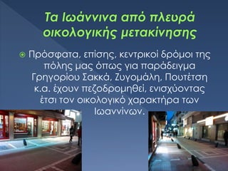  Πρόσφατα, επίσης, κεντρικοί δρόμοι της
πόλης μας όπως για παράδειγμα
Γρηγορίου Σακκά, Ζυγομάλη, Πουτέτση
κ.α. έχουν πεζοδρομηθεί, ενισχύοντας
έτσι τον οικολογικό χαρακτήρα των
Ιωαννίνων.
 