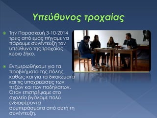  Την Παρασκευή 3-10-2014
τρεις από εμάς πήγαμε να
πάρουμε συνέντευξη τον
υπεύθυνο της τροχαίας
κύριο Ζήκο.
 Ενημερωθήκαμε για τα
προβλήματα της πόλης
καθώς και για τα δικαιώματα
και τις υποχρεώσεις των
πεζών και των ποδηλάτων.
Όταν επιστρέψαμε στο
σχολείο βγάλαμε πολύ
ενδιαφέροντα
συμπεράσματα από αυτή τη
συνέντευξη.
 